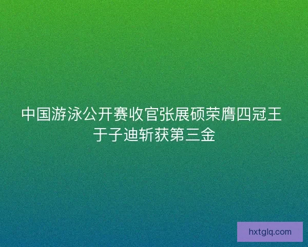 中国游泳公开赛收官张展硕荣膺四冠王 于子迪斩获第三金