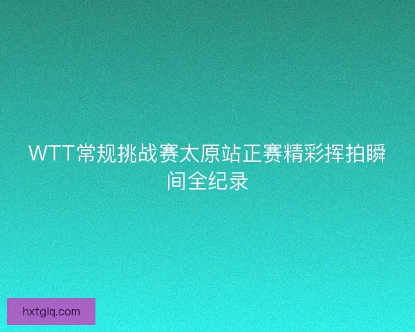 WTT常规挑战赛太原站正赛精彩挥拍瞬间全纪录