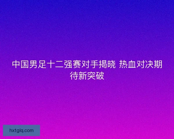 中国男足十二强赛对手揭晓 热血对决期待新突破