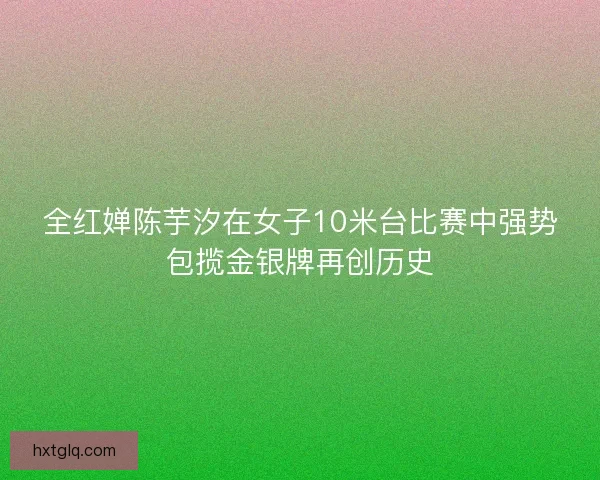 全红婵陈芋汐在女子10米台比赛中强势包揽金银牌再创历史