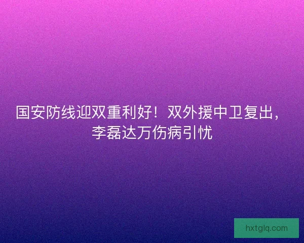 国安防线迎双重利好！双外援中卫复出，李磊达万伤病引忧