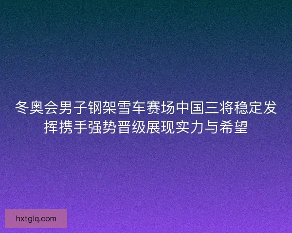 冬奥会男子钢架雪车赛场中国三将稳定发挥携手强势晋级展现实力与希望