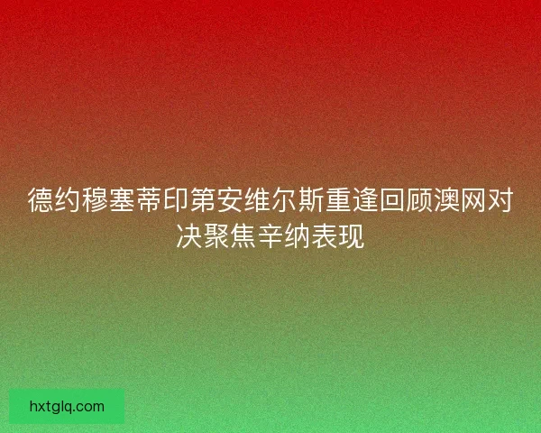 德约穆塞蒂印第安维尔斯重逢回顾澳网对决聚焦辛纳表现