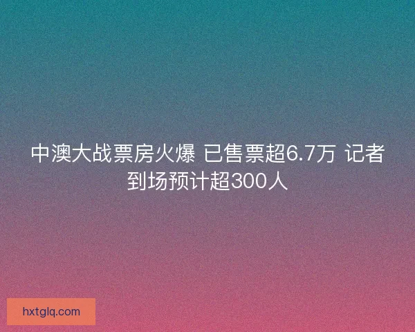 中澳大战票房火爆 已售票超6.7万 记者到场预计超300人